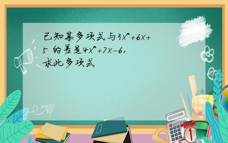 已知某多项式与3x^+6x+5 的差是4x^+7x-6,求此多项式