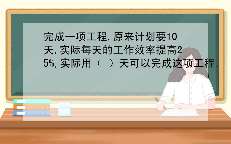 完成一项工程,原来计划要10天,实际每天的工作效率提高25%,实际用（ ）天可以完成这项工程.