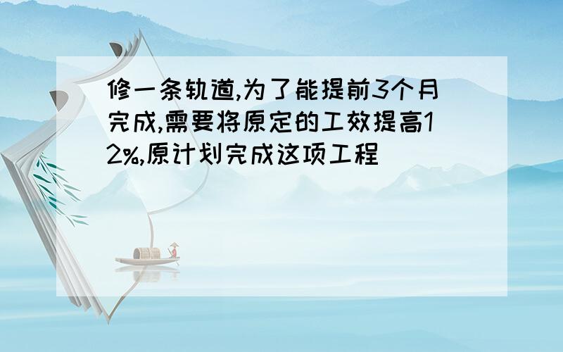 修一条轨道,为了能提前3个月完成,需要将原定的工效提高12%,原计划完成这项工程