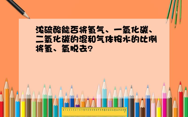 浓硫酸能否将氢气、一氧化碳、二氧化碳的混和气体按水的比例将氢、氧脱去?