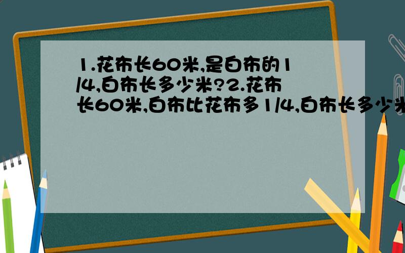 1.花布长60米,是白布的1/4,白布长多少米?2.花布长60米,白布比花布多1/4,白布长多少米?