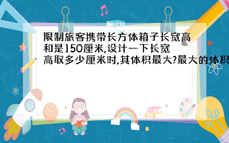 限制旅客携带长方体箱子长宽高和是150厘米,设计一下长宽高取多少厘米时,其体积最大?最大的体积是多少?