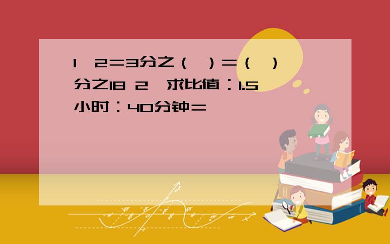 1,2＝3分之（ ）＝（ ）分之18 2,求比值：1.5小时：40分钟＝