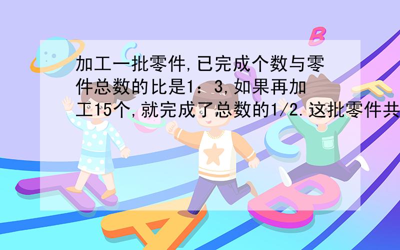 加工一批零件,已完成个数与零件总数的比是1：3,如果再加工15个,就完成了总数的1/2.这批零件共有多少个