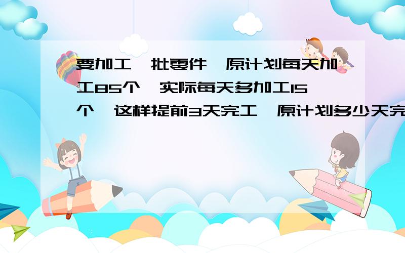 要加工一批零件,原计划每天加工85个,实际每天多加工15个,这样提前3天完工,原计划多少天完工?这批零件