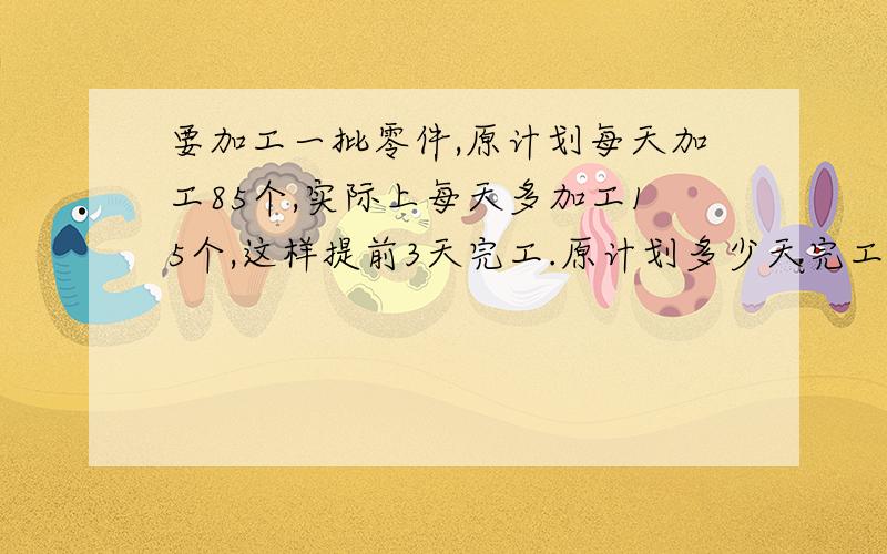 要加工一批零件,原计划每天加工85个,实际上每天多加工15个,这样提前3天完工.原计划多少天完工?这批零件有多少个?（用