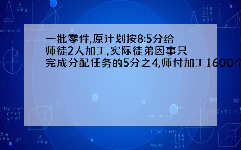 一批零件,原计划按8:5分给师徒2人加工,实际徒弟因事只完成分配任务的5分之4,师付加工1600个,超额完成分配任务的2