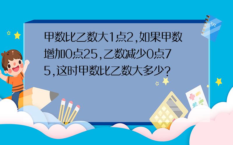 甲数比乙数大1点2,如果甲数增加0点25,乙数减少0点75,这时甲数比乙数大多少?