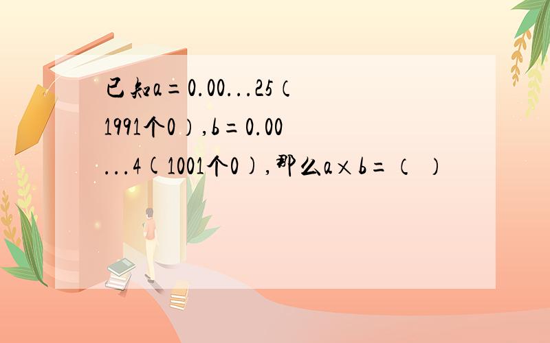 已知a=0.00...25（1991个0）,b=0.00...4(1001个0),那么a×b=（ ）