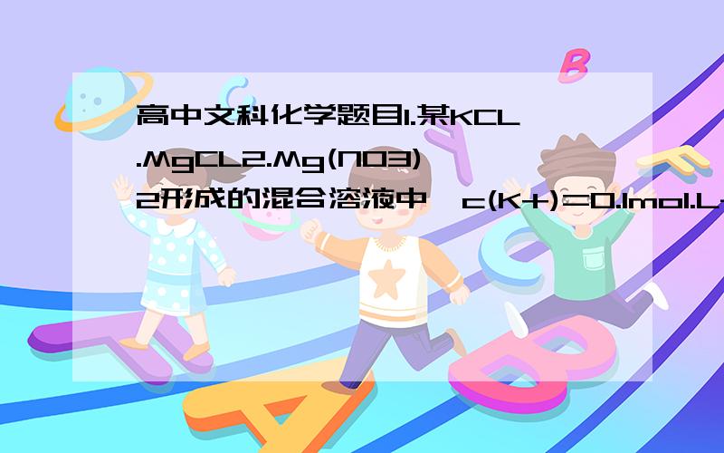 高中文科化学题目1.某KCL.MgCL2.Mg(NO3)2形成的混合溶液中,c(K+)=0.1mol.L-1,c(Mg2