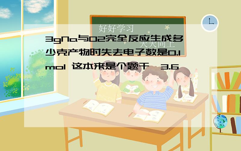 3gNa与O2完全反应生成多少克产物时失去电子数是0.1mol 这本来是个题干,3.6