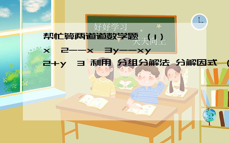 帮忙算两道道数学题 （1） x^2--x^3y--xy^2+y^3 利用 分组分解法 分解因式 （2） x^2--3ax