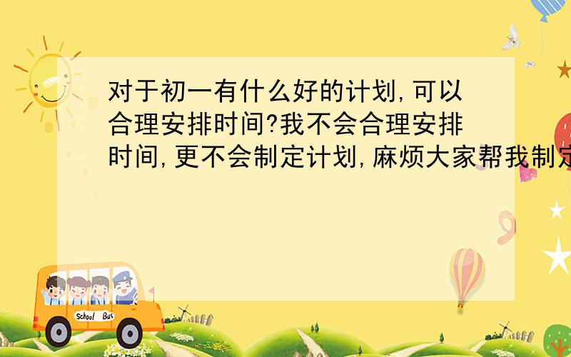 对于初一有什么好的计划,可以合理安排时间?我不会合理安排时间,更不会制定计划,麻烦大家帮我制定一