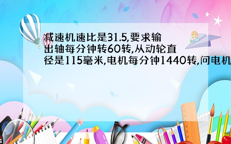 减速机速比是31.5,要求输出轴每分钟转60转,从动轮直径是115毫米,电机每分钟1440转,问电机轮直径是多少