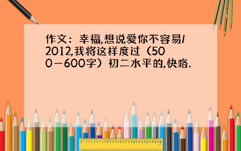 作文：幸福,想说爱你不容易/2012,我将这样度过（500—600字）初二水平的,快咯.