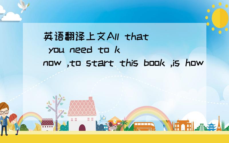 英语翻译上文All that you need to know ,to start this book ,is how