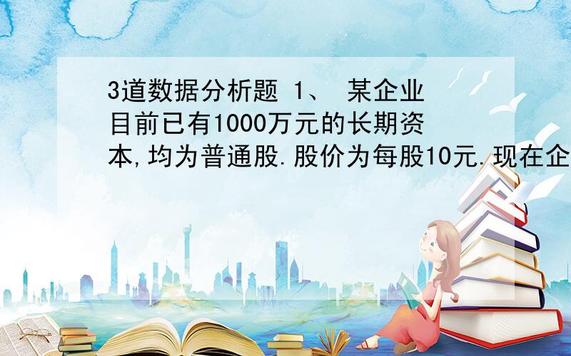 3道数据分析题 1、 某企业目前已有1000万元的长期资本,均为普通股.股价为每股10元.现在企业希望再实现500万元的