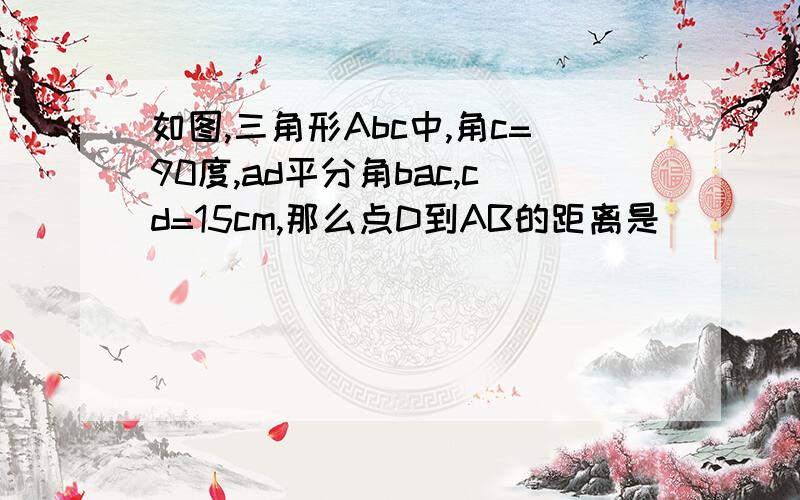 如图,三角形Abc中,角c=90度,ad平分角bac,cd=15cm,那么点D到AB的距离是________