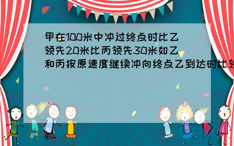 甲在100米中冲过终点时比乙领先20米比丙领先30米如乙和丙按原速度继续冲向终点乙到达时比领先多少