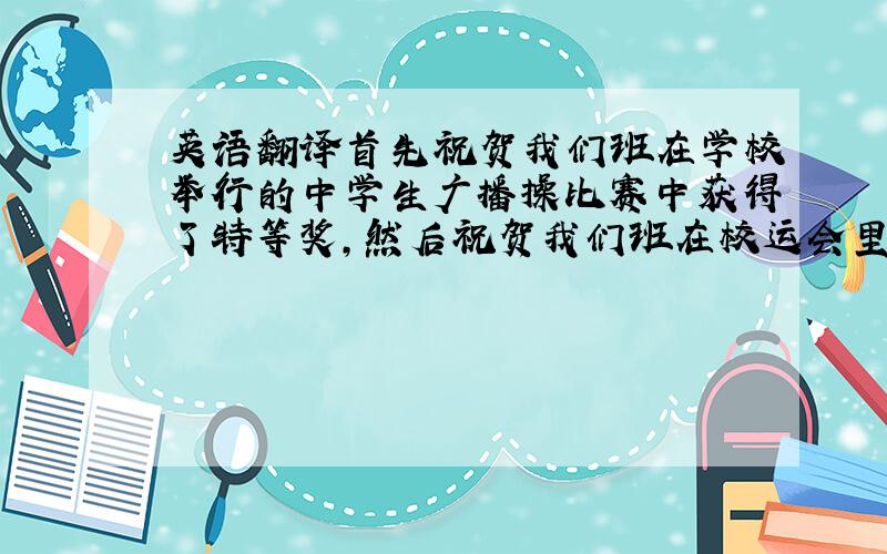 英语翻译首先祝贺我们班在学校举行的中学生广播操比赛中获得了特等奖,然后祝贺我们班在校运会里获得了第三名的好成绩,这样的成