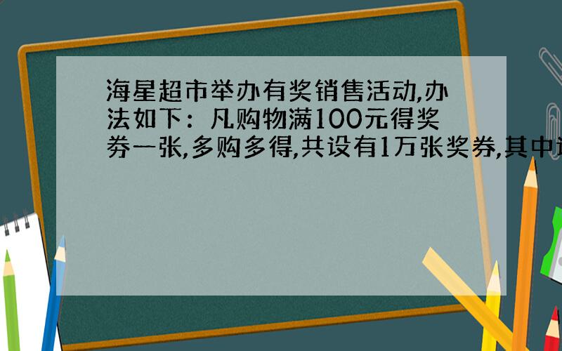 海星超市举办有奖销售活动,办法如下：凡购物满100元得奖劵一张,多购多得,共设有1万张奖券,其中设特等奖1明,一等奖10