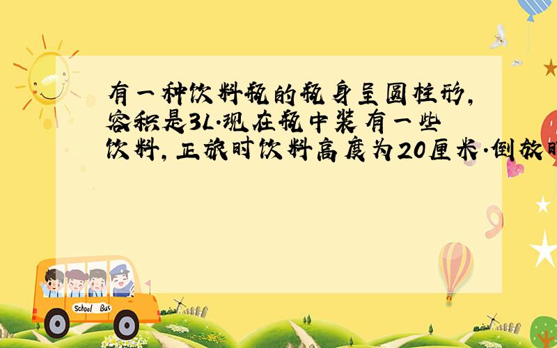 有一种饮料瓶的瓶身呈圆柱形,容积是3L.现在瓶中装有一些饮料,正旅时饮料高度为20厘米.倒放时空余部分为5cm高度为五厘