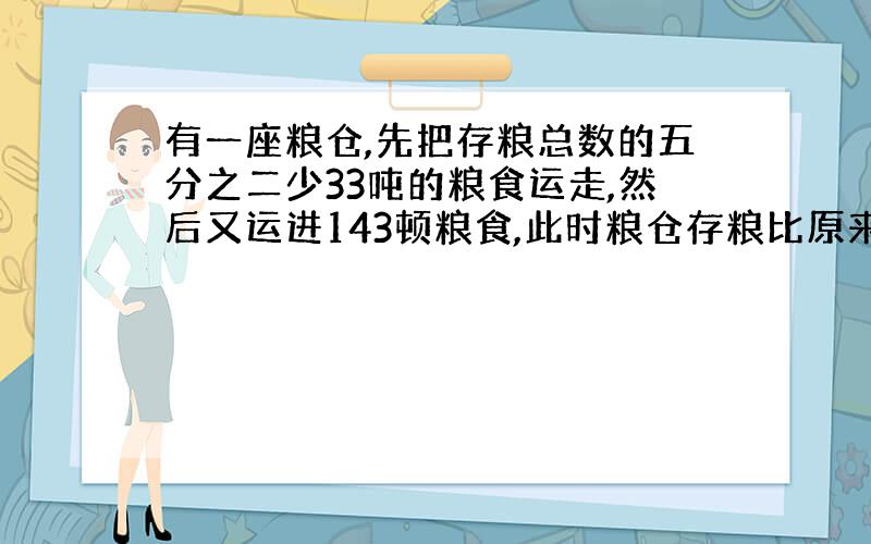 有一座粮仓,先把存粮总数的五分之二少33吨的粮食运走,然后又运进143顿粮食,此时粮仓存粮比原来增加了百分之十五,粮仓原