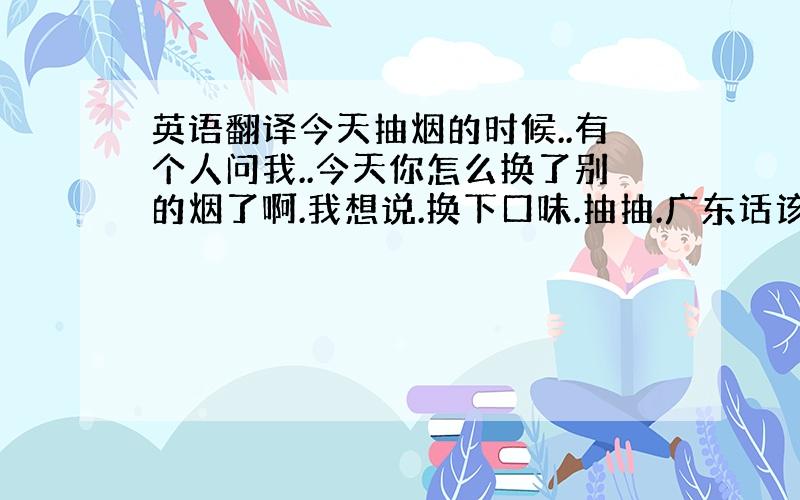 英语翻译今天抽烟的时候..有个人问我..今天你怎么换了别的烟了啊.我想说.换下口味.抽抽.广东话该怎么说.