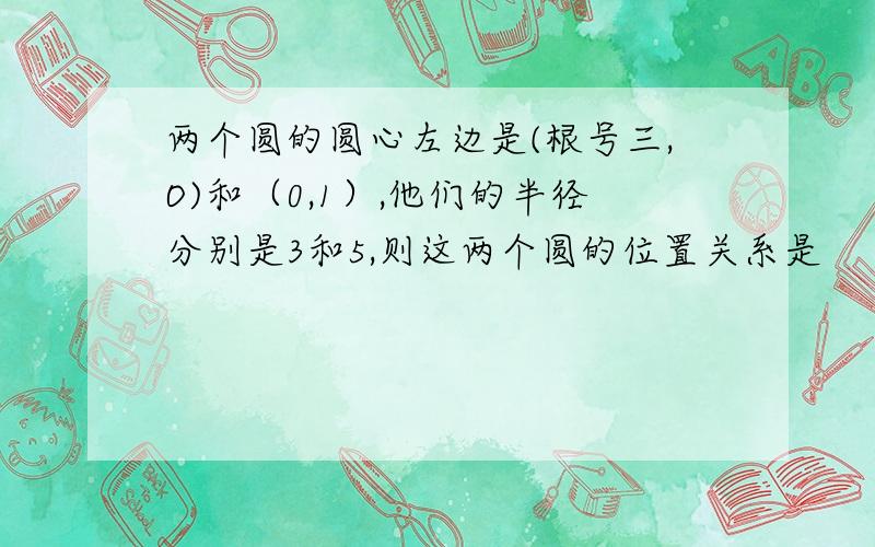 两个圆的圆心左边是(根号三,O)和（0,1）,他们的半径分别是3和5,则这两个圆的位置关系是