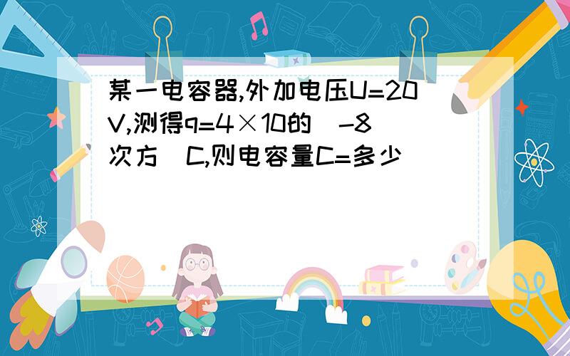 某一电容器,外加电压U=20V,测得q=4×10的（-8次方）C,则电容量C=多少