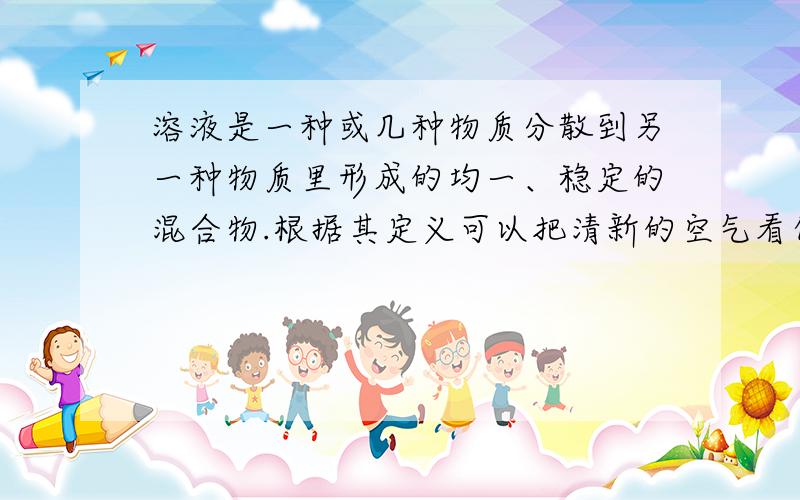 溶液是一种或几种物质分散到另一种物质里形成的均一、稳定的混合物.根据其定义可以把清新的空气看作是一种特殊的溶液.如果把氮