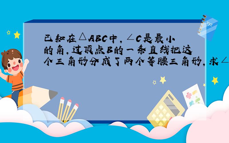 已知在△ABC中,∠C是最小的角,过顶点B的一条直线把这个三角形分成了两个等腰三角形,求∠ABC与∠C的关系