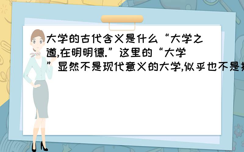 大学的古代含义是什么“大学之道,在明明德.”这里的“大学”显然不是现代意义的大学,似乎也不是指《大学》这本书.那么,其确