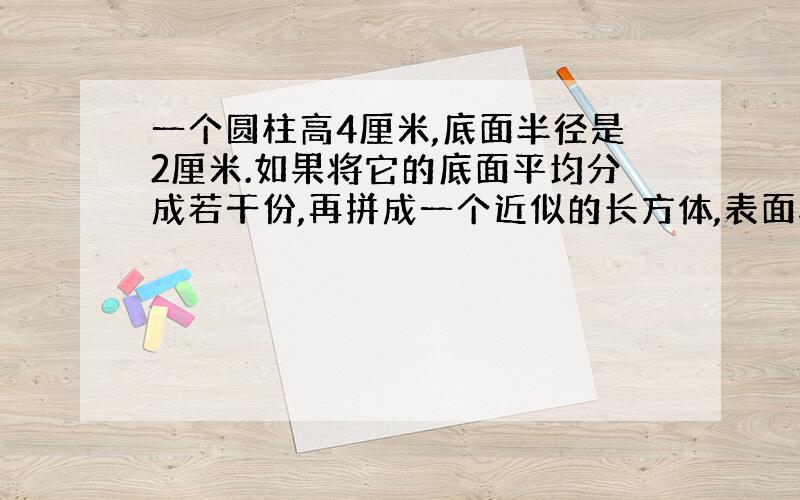 一个圆柱高4厘米,底面半径是2厘米.如果将它的底面平均分成若干份,再拼成一个近似的长方体,表面积增加了多少?