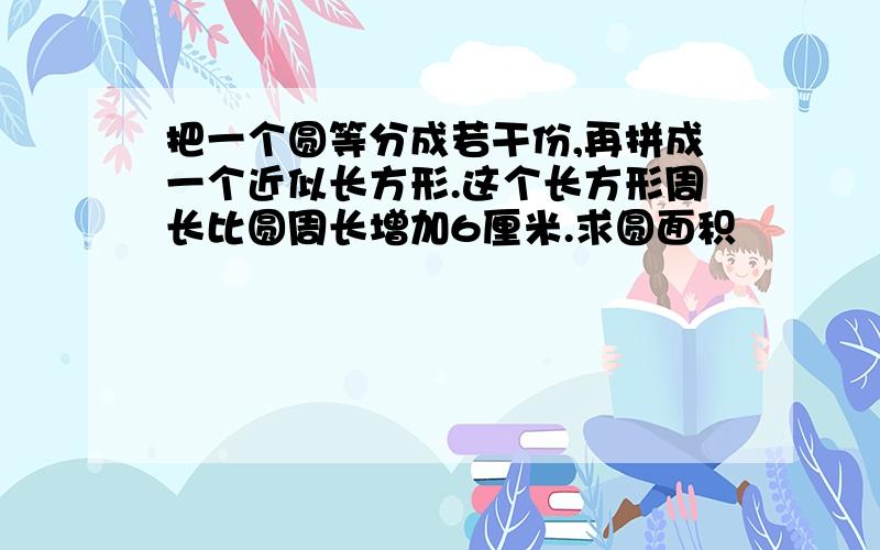 把一个圆等分成若干份,再拼成一个近似长方形.这个长方形周长比圆周长增加6厘米.求圆面积