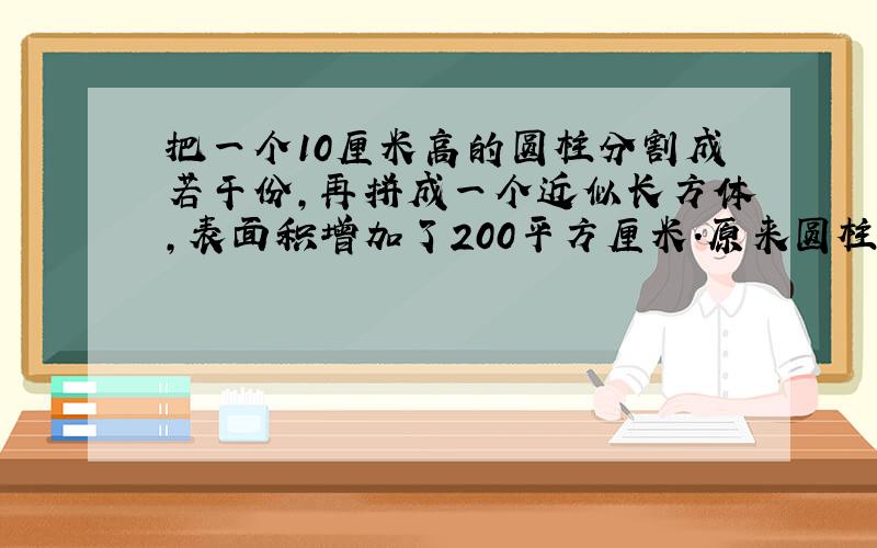 把一个10厘米高的圆柱分割成若干份,再拼成一个近似长方体,表面积增加了200平方厘米.原来圆柱体的体积是