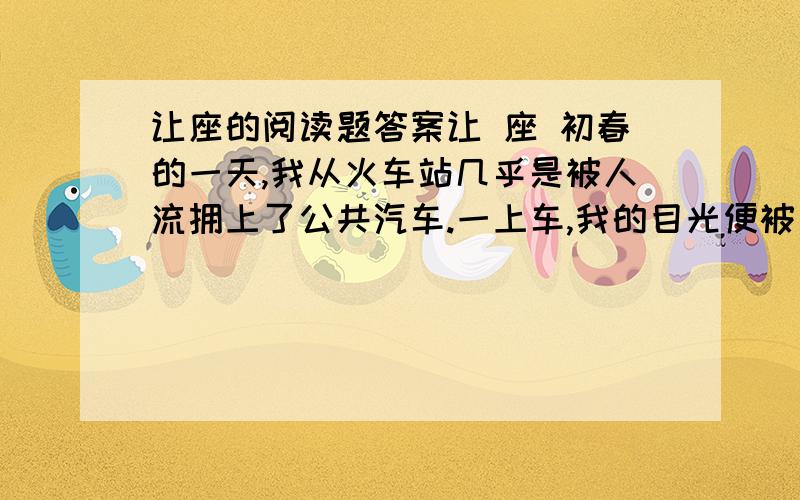 让座的阅读题答案让 座 初春的一天,我从火车站几乎是被人流拥上了公共汽车.一上车,我的目光便被一位靠窗坐着的老人吸引住了