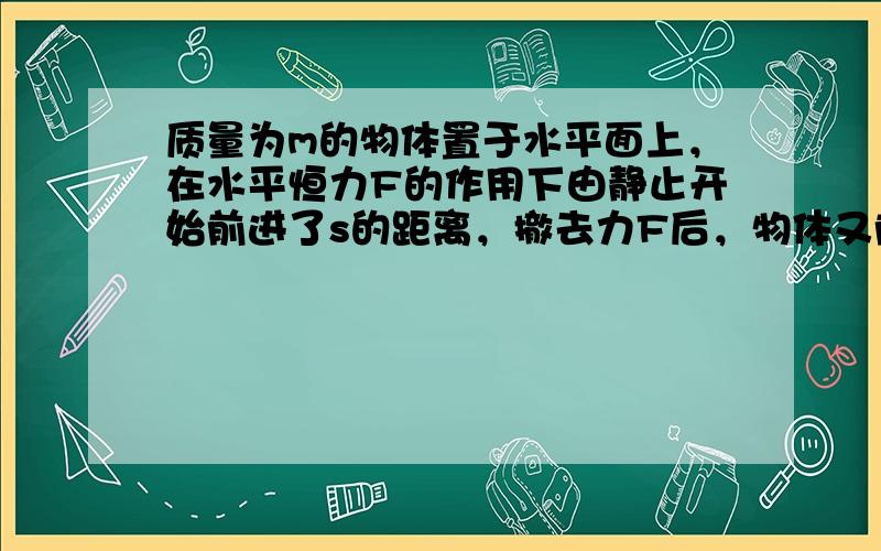 质量为m的物体置于水平面上，在水平恒力F的作用下由静止开始前进了s的距离，撤去力F后，物体又前进了s的距离后停止运动.则