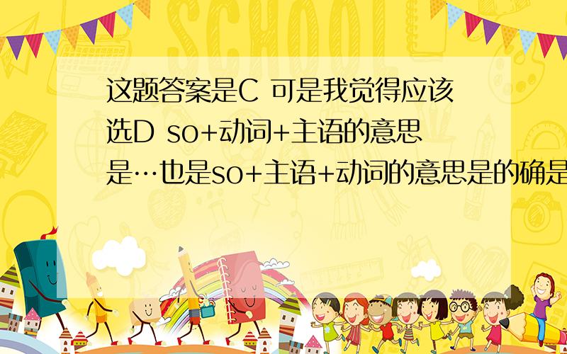 这题答案是C 可是我觉得应该选D so+动词+主语的意思是…也是so+主语+动词的意思是的确是