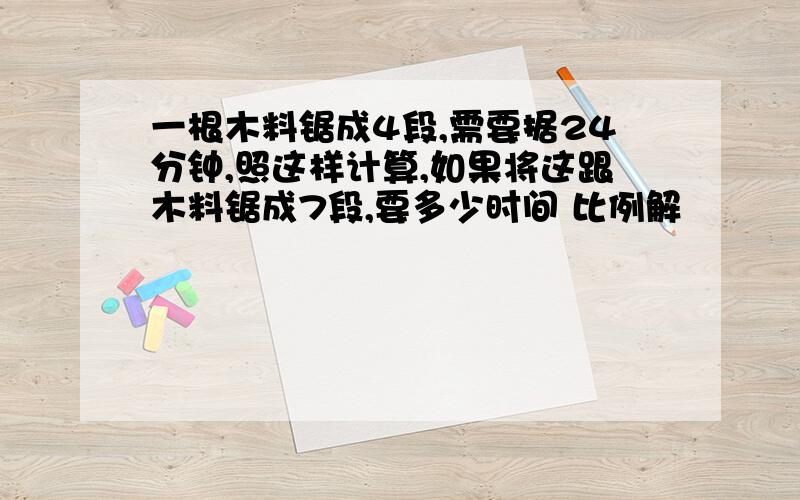 一根木料锯成4段,需要据24分钟,照这样计算,如果将这跟木料锯成7段,要多少时间 比例解