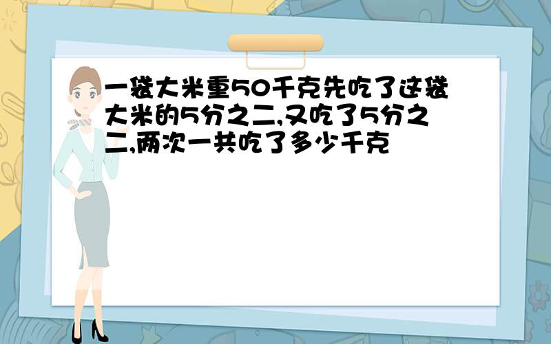 一袋大米重50千克先吃了这袋大米的5分之二,又吃了5分之二,两次一共吃了多少千克