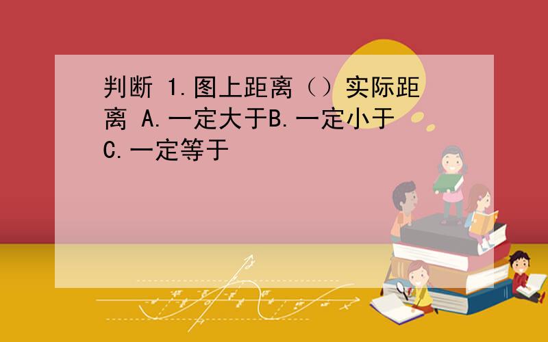 判断 1.图上距离（）实际距离 A.一定大于B.一定小于C.一定等于