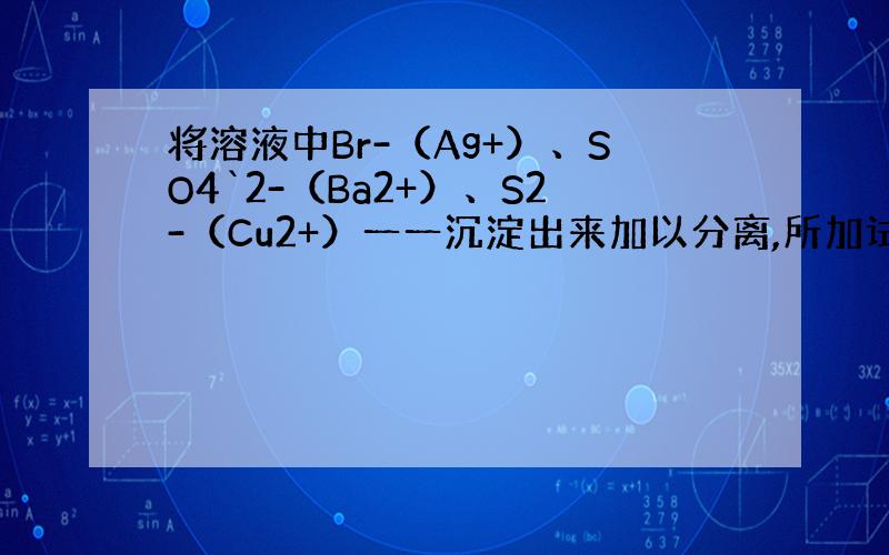 将溶液中Br-（Ag+）、SO4`2-（Ba2+）、S2-（Cu2+）一一沉淀出来加以分离,所加试剂正确顺序是