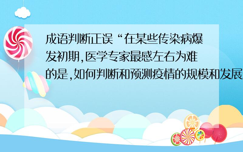 成语判断正误“在某些传染病爆发初期,医学专家最感左右为难的是,如何判断和预测疫情的规模和发展趋势,以便为公共决策提供更多