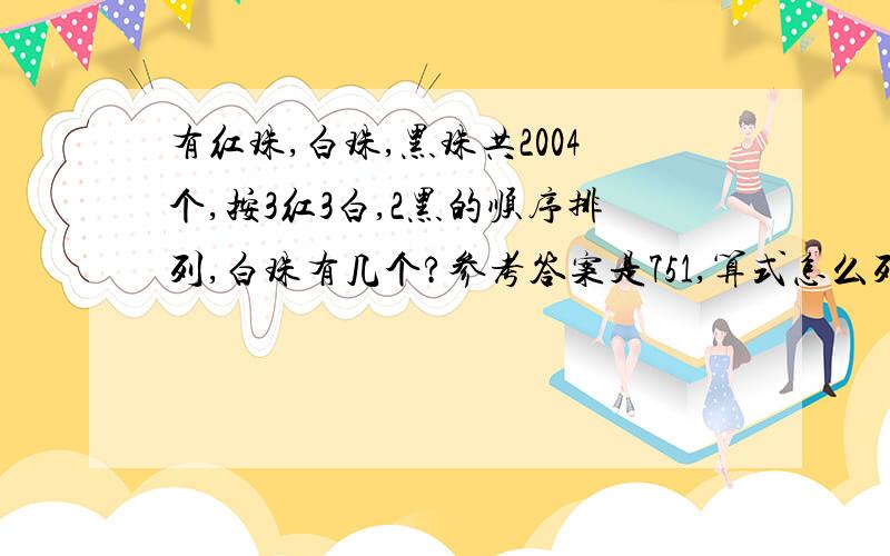 有红珠,白珠,黑珠共2004个,按3红3白,2黑的顺序排列,白珠有几个?参考答案是751,算式怎么列,