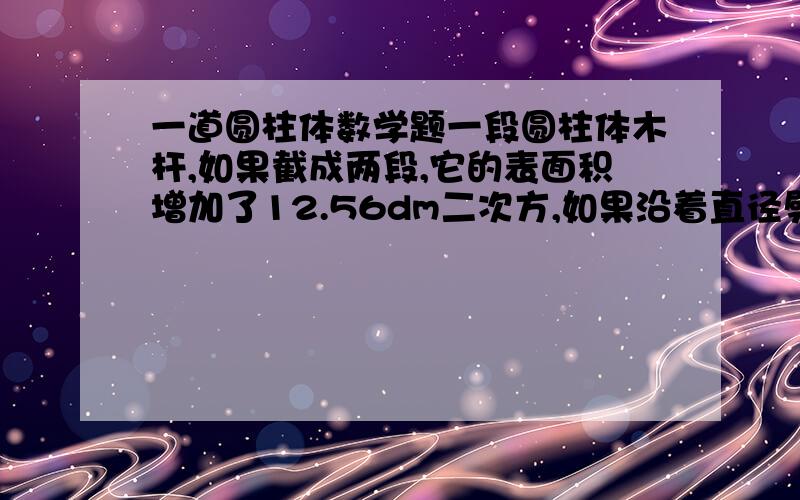 一道圆柱体数学题一段圆柱体木杆,如果截成两段,它的表面积增加了12.56dm二次方,如果沿着直径劈成两个半圆柱,它的表面