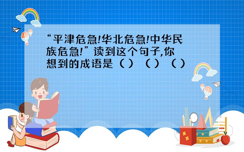 “平津危急!华北危急!中华民族危急!” 读到这个句子,你想到的成语是（ ）（ ）（ ）