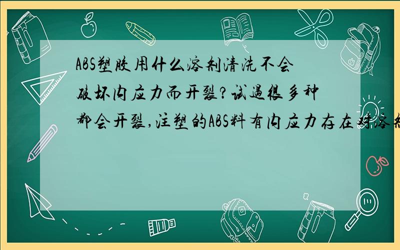 ABS塑胶用什么溶剂清洗不会破坏内应力而开裂?试过很多种都会开裂,注塑的ABS料有内应力存在对溶剂反应很敏感,有什么溶剂