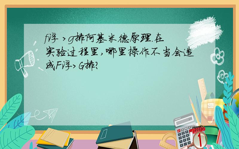 f浮 >g排阿基米德原理.在实验过程里,哪里操作不当会造成F浮＞G排?