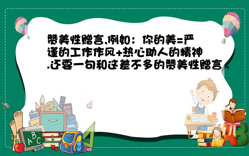 赞美性赠言,例如：你的美=严谨的工作作风+热心助人的精神.还要一句和这差不多的赞美性赠言 .